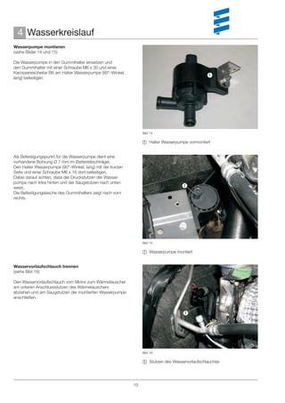 4 Wasserkreislauf
Wasserpumpe montieren
(siehe Bilder 14 und 15)

Die Wasserpumpe in den Gummihalter einsetzen und
den Gummihalter mit einer Schraube M6 x 30 und einer
Karosseriescheibe B6 am Halter Wasserpumpe (90°-Winkel,
lang) befestigen.
                                                                                               




                                                                Bild 14

                                                                 Halter Wasserpumpe vormontiert


Als Befestigungspunkt für die Wasserpumpe dient eine
vorhandene Bohrung Ø 7 mm im Batterietischträger.
Den Halter Wasserpumpe (90°-Winkel, lang) mit der kurzen
Seite und einer Schraube M6 x 16 dort befestigen.
Dabei darauf achten, dass der Druckstutzen der Wasser-
pumpe nach links hinten und der Saugstutzen nach unten
weist.                                                                            
Die Befestigungslasche des Gummihalters zeigt nach vorn
rechts.




                                                                Bild 15

                                                                 Wasserpumpe montiert


Wasservorlaufschlauch trennen
(siehe Bild 16)

Den Wasservorlaufschlauch vom Motor zum Wärmetauscher
am unteren Anschlussstutzen des Wärmetauschers
abziehen und am Saugstutzen der montierten Wasserpumpe
anschließen.


                                                                                   




                                                                Bild 16

                                                                 Stutzen des Wasservorlaufschlauches




                                                           10
 