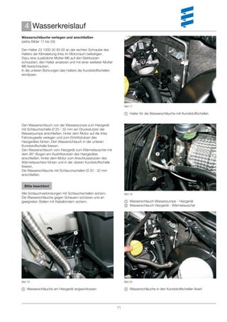 4 Wasserkreislauf
Wasserschläuche verlegen und anschließen
(siehe Bilder 17 bis 20)

Den Halter 22 1000 50 93 00 an der rechten Schraube des                               
Halters der Klimaleitung links im Motorraum befestigen.
Dazu eine zusätzliche Mutter M6 auf den Stehbolzen
schrauben, den Halter ansetzen und mit einer weiteren Mutter
M6 festschrauben.
In die unteren Bohrungen des Halters die Kunststoffschellen
einclipsen.




                                                                    Bild 17

                                                                     Halter für die Wasserschläuche mit Kunststoffschellen


Den Wasserschlauch von der Wasserpumpe zum Heizgerät
mit Schlauchschelle Ø 20 - 32 mm am Druckstutzen der
Wasserpumpe anschließen, hinter dem Motor auf die linke
Fahrzeugseite verlegen und zum Eintrittstutzen des
Heizgerätes führen. Den Wasserschlauch in der unteren
Kunststoffschelle ﬁxieren.
Den Wasserschlauch vom Heizgerät zum Wärmetauscher mit
dem 90°-Bogen am Austrittstutzen des Heizgerätes                                        
anschließen, hinter dem Motor zum Anschlussstutzen des
Wärmetauschers führen und in der oberen Kunststoffschelle
ﬁxieren.
Die Wasserschläuche mit Schlauchschellen Ø 20 - 32 mm
anschließen.
                                                                                      
  Bitte beachten!

Alle Schlauchverbindungen mit Schlauchschellen sichern.             Bild 18
Die Wasserschläuche gegen Scheuern schützen und an
geeigneten Stellen mit Kabelbindern sichern.                         Wasserschlauch Wasserpumpe - Heizgerät
                                                                     Wasserschlauch Heizgerät - Wärmetauscher




                                  

                                                                                    




Bild 19                                                             Bild 20

 Wasserschläuche am Heizgerät angeschlossen                         Wasserschläuche in den Kunststoffschellen ﬁxiert




                                                               11
 