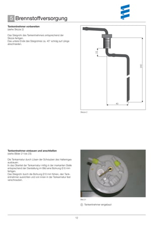 5 Brennstoffversorgung
Tankentnehmer vorbereiten
(siehe Skizze 2)

Das Steigrohr des Tankentnehmers entsprechend der
Skizze fertigen.
Das untere Ende des Steigrohres ca. 45° schräg auf Länge
abschneiden.




                                                                                 13




                                                                                                       240
                                                                                                  40


                                                                      Skizze 2




Tankentnehmer einbauen und anschließen
(siehe Bilder 21 bis 23)

Die Tankarmatur durch Lösen der Schrauben des Halteringes
ausbauen.
In das Oberteil der Tankarmatur mittig in der markanten Stelle
entsprechend der Darstellung im Bild eine Bohrung Ø 8 mm
fertigen.
Das Steigrohr durch die Bohrung Ø 8 mm führen, den Tank-
entnehmer ausrichten und von innen in der Tankarmatur fest
verschrauben.                                                                           




                                                                      Bild 21

                                                                       Tankentnehmer eingebaut




                                                                 12
 