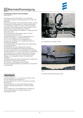 5 Brennstoffversorgung
Dosierpumpe einbauen und anschließen
(siehe Bild 24)

Die Dosierpumpe mit dem Halter an der vorhandenen
Gewindebohrung M8 in der Quertraverse links vor dem Tank
befestigen.
Dazu die Dosierpumpe in den Gummihalter einsetzen und den
Gummihalter mit Schraube M6 x 20, Karosseriescheibe B6
und Mutter M6 am Halter 22 1000 51 20 00 verschrauben.                                               
Den Halter mit der Dosierpumpe mit Schraube M8 x 16 und
Scheibe B8 an der Gewindebohrung montieren.
Dabei auf die Einbaulage mit mindestens 15° Steigung auf der
Druckseite achten.
Der Druckstutzen der Dosierpumpe weist zur rechten
Fahrzeugseite schräg nach oben.
Das Brennstoffrohr Ø 4 x 1 mm vom Tankentnehmer zur
Dosierpumpe ablängen, mit Brennstoffschlauch
                                                                    Bild 24
Ø 3,5 x 3 mm, Länge 50 mm, am Saugstutzen der
Dosierpumpe anschließen und an geeigneten Stellen mit
                                                                     Dosierpumpe mit Halter montiert
Kabelbindern befestigen.
Am Hauptkabelbaum den Gegenstecker des Dosierpumpen-
anschlusses abziehen.
Die Blindstopfen aus dem Gegenstecker entfernen.
Den Stecker des beiliegenden Dosierpumpenkabels am
Dosierpumpenanschluss des Hauptkabelbaumes aufstecken.
Das Brennstoffrohr Ø 4 x 1,25 mm gemeinsam mit dem Kabel
der Dosierpumpe vom Heizgerät aus entlang der fahrzeug-                                
eigenen Kraftstofﬂeitungen bis zur Dosierpumpe verlegen,
ablängen und an geeigneten Stellen mit Kabelbindern
befestigen.
Die Steckkontakte des Dosierpumpenkabels ohne Beachtung
der Polarität im Gegenstecker einrasten.
Den Stecker an der Dosierpumpe anschließen.
Die überschüssige Kabellänge mit Kabelbindern zurückbinden
und befestiugen.



                                                                    Bild 25

                                                                     Kabel und Brennstohhleitung verlegt
 Bitte beachten!

Das Brennstoffrohr Ø 4 x 1 mm kann in blau oder in weiß
(mit roter Beschriftung) ausgeführt sein.
Das Brennstoffrohr Ø 4 x 1,25 mm ist weiß (mit schwarzer
Beschriftung).
Das Brennstoffrohr nur mit scharfem Messer ablängen.
Sämtliche Schlauchverbindungen mit Schlauchschellen
sichern.
Bei der Verlegung von Brennstofﬂeitungen unbedingt auf
ausreichenden Abstand zu heißen Fahrzeug- und
Heizungsteilen achten.




                                                               14
 