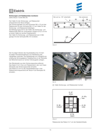 6 Elektrik
Sicherungen und Gebläserelais montieren
(siehe Skizze 3 sowie Bild 26)                                    Hier auf ca. 135° abwinkeln               Hier einkürzen
                                                                                                      65                30
Den Halter für den Sicherungs- und Relaissockel
entsprechend der Skizze fertigen.
Den Sicherungshalter mit zwei Schrauben M4 x 16 und den
Relaissockel mit einer Schraube M5 x 12 am Halter für den
Sicherungs- und Relaissockel befestigen.
Als Befestigungspunkt für den Halter des Sicherungs- und
Relaissockels dient ein vorhandenes Langloch Ø 6,5 x 9 mm
an einem Halter am rechten Federbeindom.
Den Halter für Sicherungs- und Relaissockel wie im Bild
gezeigt mit einer Schraube M6 x16 montieren.                                             °
                                                                                      135



                                                                 Skizze 3




Den 8-poligen Stecker des Hauptkabelbaumes mit dem
8-poligen Flachsteckergehäuse vom Kabelstrang des
Heizgerätes verbinden. Die Kabelstränge vom Heizgerät aus
entlang des fahrzeugeigenen Kabelbaumes an der Oberseite
der Motortrennwand zur rechten Fahrzeugseite verlegen.

Den Blindstopfen aus dem Sicherungssockel entfernen.                                          
Das Kabel 4 mm² rt/ws vom Relaissockel in den noch freien
Steckplatz des Sicherungssockels einrasten.
Das Kabel 0,5 mm² br des Hauptkabelbaumes in den
Relaissockel entsprechend der Skizze 4 auf Steckplatz 85
einrasten.




                                                                 Bild 26

                                                                  Halter Sicherungs- und Relaissockel montiert




                                                                 Skizze 4

                                                                 Relaissockel des Relais 2.5.7 von der Kabeleintrittseite




                                                            15
 