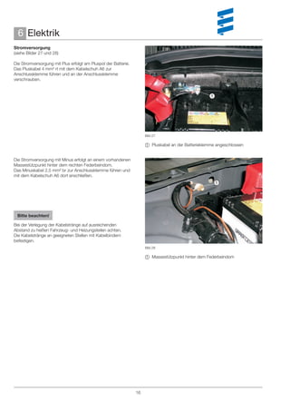 6 Elektrik
Stromversorgung
(siehe Bilder 27 und 28)

Die Stromversorgung mit Plus erfolgt am Pluspol der Batterie.
Das Pluskabel 4 mm² rt mit dem Kabelschuh A6 zur
Anschlussklemme führen und an der Anschlussklemme
verschrauben.


                                                                                                   




                                                                     Bild 27

                                                                      Pluskabel an der Batterieklemme angeschlossen


Die Stromversorgung mit Minus erfolgt an einem vorhandenen
Massestützpunkt hinter dem rechten Federbeindom.
Das Minuskabel 2,5 mm² br zur Anschlussklemme führen und
mit dem Kabelschuh A6 dort anschließen.
                                                                                                     




 Bitte beachten!

Bei der Verlegung der Kabelstränge auf ausreichenden
Abstand zu heißen Fahrzeug- und Heizungsteilen achten.
Die Kabelstränge an geeigneten Stellen mit Kabelbindern
befestigen.
                                                                     Bild 28

                                                                      Massestützpunkt hinter dem Federbeindom




                                                                16
 
