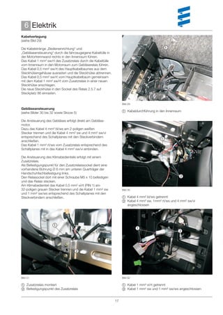 6 Elektrik
Kabelverlegung
(siehe Bild 29)

Die Kabelstränge „Bedieneinrichtung“ und                                                    
„Gebläseansteuerung“ durch die fahrzeugeigene Kabeltülle in
der Motortrennwand rechts in den Innenraum führen.
Das Kabel 1 mm² sw/rt des Zusatzrelais durch die Kabeltülle
vom Innenraum in den Motorraum zum Gebläserelais führen.
Das Kabel 0,5 mm² sw/rt des Hauptkabelbaumes aus dem
Steckhülsengehäuse ausrasten und die Steckhülse abtrennen.
Das Kabel 0,5 mm² sw/rt vom Hauptkabelbaum gemeinsam
mit dem Kabel 1 mm² sw/rt vom Zusatzrelais in einer neuen
Steckhülse anschlagen.
Die neue Steckhülse in den Sockel des Relais 2.5.7 auf
Steckplatz 86 einrasten.


                                                                   Bild 29
Gebläseansteuerung
(siehe Bilder 30 bis 32 sowie Skizze 5)                             Kabeldurchführung in den Innenraum

Die Ansteuerung des Gebläses erfolgt direkt am Gebläse-
motor.
Dazu das Kabel 4 mm² bl/ws am 2-poligen weißen
Stecker trennen und die Kabel 4 mm² sw und 4 mm² sw/vi
entsprechend des Schaltplanes mit den Steckverbindern
anschließen.
                                                                                          
Das Kabel 1 mm² rt/ws vom Zusatzrelais entsprechend des
Schaltplanes mit in das Kabel 4 mm² sw/vi einbinden.

Die Ansteuerung des Klimabedienteils erfolgt mit einem
Zusatzrelais.
Als Befestigungspunkt für den Zusatzrelaissockel dient eine
vorhandene Bohrung Ø 6 mm am unteren Querträger der
Handschuhfachbefestigung links.
Den Relaisockel dort mit einer Schraube M5 x 10 befestigen                                           
und das Relais stecken.
Am Klimabedienteil das Kabel 0,5 mm² vi/rt (PIN 1) am
32-poligen grauen Stecker trennen und die Kabel 1 mm² sw           Bild 30
und 1 mm² sw/ws entsprechend des Schaltplanes mit den
Steckverbindern anschließen.                                        Kabel 4 mm² bl/ws getrennt
                                                                    Kabel 4 mm² sw, 1mm² rt/ws und 4 mm² sw/vi
                                                                     angeschlossen




                      
                                                                             
                                                                                                     



                                     




Bild 31                                                            Bild 32

 Zusatzrelais montiert                                             Kabel 1 mm² vi/rt getrennt
 Befestigungspunkt des Zusatzrelais                                Kabel 1 mm² sw und 1 mm² sw/ws angeschlossen


                                                              17
 