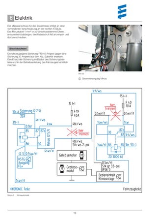 6 Elektrik
Der Masseanschluss für das Zusatzrelais erfolgt an einer
vorhandenen Verschraubung an der rechten A-Säule.
Das Minuskabel 1 mm² br zur Anschlussklemme führen,
entsprechend ablängen, den Kabelschuh A6 ancrimpen und
dort verschrauben.


                                                                                            
  Bitte beachten!

Die fahrzeugeigene Sicherung F19 40 Ampere gegen eine
Sicherung 30 Ampere aus dem Kfz.-Zubehör ersetzen.
Den Ersatz der Sicherung im Deckel des Sicherungskas-
tens und in der Betriebsanleitung des Fahrzeuges kenntlich
machen.


                                                                  Bild 33

                                                                   Stromversorgung Minus




Skizze 5   Klimaautomatik




                                                             18
 