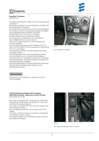 6 Elektrik
EasyStart T einbauen
(siehe Bild 34)

Der Einbau der EasyStart T erfolgt nach der Einbauanweisung
„EasyStart T“.
Die Schaltuhr EasyStart T auf dem Blindfeld in der Mitte unter
der Klimabedienung montieren.
Zum Positionieren und Bohren der Löcher für die Befestigung
der Schaltuhr und den Leitungsstrang Heizgerät die mitgelie-
ferte selbstklebende Bohrschablone verwenden.
Die Bohrungen Ø 6,5 mm und Ø 8 mm fertigen.
Die Bohrschablone nach dem Bohren entfernen.                                                    
Zum Ausgleich der Unebenheiten kann bei Bedarf die
Schaumstoffschablone verwendet werden.
Dazu die Schutzfolie abziehen und die Unterlage an der
Schaltuhr aufkleben.
Den Leitungsstrang Heizgerät durch die Bohrung Ø 8 mm
                                                                      Bild 34
führen und die Schaltuhr mit dem Spreizdübel in der Bohrung
Ø 6,5 mm vormontieren.
                                                                       EasyStart T montiert
Wird die Schaumstofffolie verwendet, ebenfalls die zweite
Schutzfolie abziehen.
Die Befestigungsschraube in den Spreizdübel eindrücken
bzw. einschrauben und die Schaltuhr damit befestigen.
Die Flachstecker vom Leitungsstrang Schaltuhr am 9-poligen
Flachsteckergehäuse, die bereits montierten Steckhülsen am
Steckhülsengehäuse anschlagen.
Die Sicherungsspange am Flachsteckergehäuse einschieben.
Die Schutzfolie der Abdeckkappe abziehen und die
Abdeckkappe einkleben.



 Bitte beachten!

Den Einbauort der Schaltuhr nur in Absprache mit dem
Kunden festlegen.




Funkfernbedienung EasyStart R/R+ einbauen
(Alternativvorschlag - Absprache mit dem Kunden)
(siehe Bilder 35 und 36)

Der Einbau der EasyStart R/R+ erfolgt nach der Technischen
Beschreibung Funkfernbedienung EasyStart R+, siehe dazu
den Abschnitt „Einbauanweisung“.
Den Taster der EasyStart R/R+ links neben der Schaltkonsole
auf der Blende montieren.
Dazu das Blende demontieren und eine Bohrung Ø 8 mm                                    
fertigen.
Den Taster in die Bohrung Ø 8 mm einsetzen und befestigen
und die Blende wieder montieren.
Den Temperaturfühler an der Verkleidung rechts im Fußraum
des Beifahrers befestigen.


                                                                      Bild 35

                                                                       Taster der EasyStart R/R+ montiert




                                                                 19
 