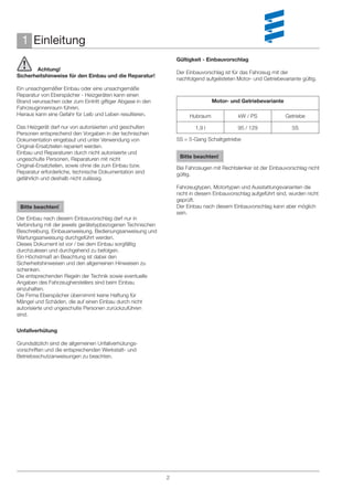 1 Einleitung
                                                                 Gültigkeit - Einbauvorschlag
       Achtung!
                                                                 Der Einbauvorschlag ist für das Fahrzeug mit der
Sicherheitshinweise für den Einbau und die Reparatur!
                                                                 nachfolgend aufgelisteten Motor- und Getriebevariante gültig.
Ein unsachgemäßer Einbau oder eine unsachgemäße
Reparatur von Eberspächer - Heizgeräten kann einen
Brand verursachen oder zum Eintritt giftiger Abgase in den                       Motor- und Getriebevariante
Fahrzeuginnenraum führen.
Hieraus kann eine Gefahr für Leib und Leben resultieren.              Hubraum              kW / PS              Getriebe

Das Heizgerät darf nur von autorisierten und geschulten                  1,9 l             95 / 129                5S
Personen entsprechend den Vorgaben in der technischen
Dokumentation eingebaut und unter Verwendung von                 5S = 5-Gang Schaltgetriebe
Original-Ersatzteilen repariert werden.
Einbau und Reparaturen durch nicht autorisierte und
ungeschulte Personen, Reparaturen mit nicht                       Bitte beachten!
Original-Ersatzteilen, sowie ohne die zum Einbau bzw.            Bei Fahrzeugen mit Rechtslenker ist der Einbauvorschlag nicht
Reparatur erforderliche, technische Dokumentation sind           gültig.
gefährlich und deshalb nicht zulässig.
                                                                 Fahrzeugtypen, Motortypen und Ausstattungsvarianten die
                                                                 nicht in diesem Einbauvorschlag aufgeführt sind, wurden nicht
                                                                 geprüft.
 Bitte beachten!                                                 Der Einbau nach diesem Einbauvorschlag kann aber möglich
                                                                 sein.
Der Einbau nach diesem Einbauvorschlag darf nur in
Verbindung mit der jeweils gerätetypbezogenen Technischen
Beschreibung, Einbauanweisung, Bedienungsanweisung und
Wartungsanweisung durchgeführt werden.
Dieses Dokument ist vor / bei dem Einbau sorgfältig
durchzulesen und durchgehend zu befolgen.
Ein Höchstmaß an Beachtung ist dabei den
Sicherheitshinweisen und den allgemeinen Hinweisen zu
schenken.
Die entsprechenden Regeln der Technik sowie eventuelle
Angaben des Fahrzeugherstellers sind beim Einbau
einzuhalten.
Die Firma Eberspächer übernimmt keine Haftung für
Mängel und Schäden, die auf einen Einbau durch nicht
autorisierte und ungeschulte Personen zurückzuführen
sind.


Unfallverhütung

Grundsätzlich sind die allgemeinen Unfallverhütungs-
vorschriften und die entsprechenden Werkstatt- und
Betriebsschutzanweisungen zu beachten.




                                                             2
 