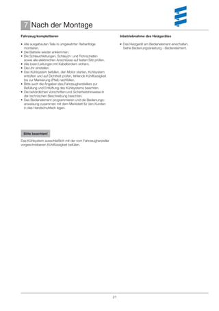 7 Nach der Montage
Fahrzeug komplettieren                                               Inbetriebnahme des Heizgerätes

• Alle ausgebauten Teile in umgekehrter Reihenfolge                  • Das Heizgerät am Bedienelement einschalten.
  montieren.                                                           Siehe Bedienungsanleitung - Bedienelement.
• Die Batterie wieder anklemmen.
• Die Schlauchleitungen, Schlauch- und Rohrschellen
  sowie alle elektrischen Anschlüsse auf festen Sitz prüfen.
• Alle losen Leitungen mit Kabelbindern sichern.
• Die Uhr einstellen.
• Das Kühlsystem befüllen, den Motor starten, Kühlsystem
  entlüften und auf Dichtheit prüfen, fehlende Kühlﬂüssigkeit
  bis zur Markierung (Pfeil) nachfüllen.
• Bitte auch die Angaben des Fahrzeugherstellers zur
  Befüllung und Entlüftung des Kühlsystems beachten.
• Die behördlichen Vorschriften und Sicherheitshinweise in
  der technischen Beschreibung beachten.
• Das Bedienelement programmieren und die Bedienungs-
  anweisung zusammen mit dem Merkblatt für den Kunden
  in das Handschuhfach legen.




 Bitte beachten!

Das Kühlsystem ausschließlich mit der vom Fahrzeughersteller
vorgeschriebenen Kühlﬂüssigkeit befüllen.




                                                                21
 