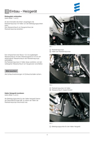 2 Einbau - Heizgerät
Einbauplatz vorbereiten
(siehe Bilder 1 und 2)

An der Innenseite des linken Längsträgers die
Restwärmepumpe mit Halter von den Befestigungspunkten
lösen.
Den Wasserschlauch am Sauganschluss der                                                                
Restwärmepumpe abziehen.                                                       




                                                              Bild 1

                                                               Restwärmepumpe
                                                               Halter der Restwärmepumpe

Den entsprechend der Skizze 1 (S. 9) vorgefertigten
Wasserschlauch mit dem Verbindungsrohr Ø 18 mm am
abgezogenen Wasserschlauch der Restwärmepumpe
anschließen.
Die Restwärmepumpe im Halter etwas verdrehen und den
verlängerten Wasserschlauch am Saugstutzen anschließen.


                                                                        
 Bitte beachten!

Alle Schlauchverbindungen mit Schlauchschellen sichern.
                                                                                                              



                                                              Bild 2

                                                               Restwärmepumpe mit Halter
                                                               Wasserschlauch angeschlossen

Halter Heizgerät montieren
(siehe Bilder 3 und 4)

Als Befestigungspunkte für den Halter Heizgerät dienen
die Gewindebohrungen M6, an denen der Halter der
Restwärmepumpe verschraubt war.
                                                                                   




                                                              Bild 3

                                                               Befestigungspunkte für den Halter Heizgerät




                                                          4
 