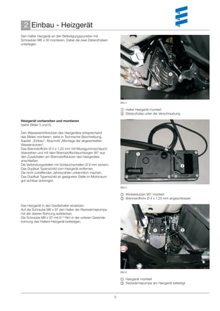 2 Einbau - Heizgerät
Den Halter Heizgerät an den Befestigungspunkten mit
Schrauben M6 x 30 montieren. Dabei die zwei Distanzhülsen
unterlegen.




                                                                                                


                                                                                   


                                                                  Bild 4

                                                                   Halter Heizgerät montiert
                                                                   Distanzhülse unter der Verschraubung

Heizgerät vorbereiten und montieren
(siehe Bilder 5 und 6)

Den Wassereintrittstutzen des Heizgerätes entsprechend
des Bildes montieren, siehe in Technische Beschreibung,
Kapitel „Einbau“, Abschnitt „Montage der abgewinkelten
Wasserstutzen“.
Das Brennstoffrohr Ø 4 x 1,25 mm mit Moosgummischlauch
überziehen und mit dem Brennstoffschlauchbogen 90° aus                     
den Zusatzteilen am Brennstoffstutzen des Heizgerätes
anschließen.
Die Verbindungsstellen mit Schlauchschellen Ø 9 mm sichern.                                                
Das Duplikat Typenschild vom Heizgerät entfernen.
Die nicht zutreffenden Jahreszahlen unkenntlich machen.
Das Duplikat Typenschild an geeigneter Stelle im Motorraum
gut sichtbar anbringen.
                                                                  Bild 5

                                                                   Winkelstutzen 90° montiert
                                                                   Brennstoffrohr Ø 4 x 1,25 mm angeschlossen

Das Heizgerät in den Gerätehalter einsetzen.
Auf die Schraube M6 x 97 den Halter der Restwärmepumpe
mit der oberen Bohrung aufstecken.
Die Schraube M6 x 97 mit 6+0,5 Nm in der unteren Gewinde-
bohrung des Halters Heizgerät befestigen.

                                                                                                          




                                                                  Bild 6

                                                                   Heizgerät montiert
                                                                   Restwärmepumpe am Heizgerät befestigt



                                                              5
 