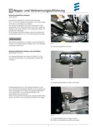 3 Abgas- und Verbrennungsluftführung
Verbrennungsluftrohr einbauen
(siehe Bild 9)

Das Verbrennungsluftrohr mit einer Schlauchschelle
Ø 16 - 25 mm am Heizgerät anschließen und in voller Länge
nach oben in den Motorraum verlegen.                                                
Das Verbrennungsluftrohr unter der Lenkspindel auf dem
Längsträger bis zur Motortrennwand nach hinten, weiter am
Radhaus nach oben verlegen und an geeigneten Stellen mit
Kabelbindern befestigen.
An der tiefsten Stelle des verlegten Verbrennungsluftrohres
eine Ablaufbohrung Ø 2 mm für Kondenswasser anbringen.


 Bitte beachten!

Das Verbrennungsluftrohr so verlegen, dass ausschliesslich
trockene und saubere Verbrennungsluft durch das Heizgerät         Bild 9
angesaugt werden kann.
                                                                   Verbrennungsluftrohr montiert


Abgasschalldämpfer einbauen und anschließen
(siehe Bilder 10 bis 13)

Am Abgasschalldämpfer den Halter (22 9000 50 74 03)
mit einer Schraube M6 x 16, Scheibe B6 und Mutter M6
montieren.



                                                                                                    




                                                                  Bild 10

                                                                   Abgasschalldämpfer am Halter vormontiert


Als Befestigungspunkt für den Abgasschalldämpfer dient
eine vorhandene Gewindebohrung M8 an der Unterseite des
linken Längsträgers. Den Halter des Abgasschalldämpfers
mit Schraube M8 x 16 und Federscheibe B8 in der
Gewindebohrung verschrauben.
Dabei auf die Durchströmrichtung des Abgasschalldämpfers
achten, der Pfeil auf dem Gehäuse muß nach hinten zeigen.                                 




                                                                                                    



                                                                  Bild 11

                                                                   Abgasschalldämpfer mit Halter montiert
                                                                   Halter an Gewindebohrung M8 verschraubt



                                                              7
 