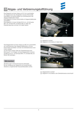 3 Abgas- und Verbrennungsluftführung
Das Abgasrohr auf eine Länge von 610 mm zuschneiden,
am Abgasstutzen des Heizgerätes mit einer Rohrschelle
anschließen und berührungsfrei zum Eintrittsstutzen des
Abgasschalldämpfers führen.
Das Abgasrohr mit einer Rohrschelle am Abgasschalldämpfer                                      
anschließen.
Das Abgasrohr mit einer Schelle Ø 28 mm, mit Schraube
M6 x 25, Scheibe B6 und Mutter M6 am Halter der
Restwärmepumpe und dem Uni-Halter ﬁxieren.



                                                                                                              



                                                                 Bild 12

                                                                  Abgasrohr montiert
                                                                  Abgasrohr mit Schelle am Halter ﬁxiert

Das Abgasendrohr auf eine Länge von 260 mm zuschneiden,
am Austrittsstutzen des Abgasschalldämpfers mit einer
Rohrschelle anschließen und über die Getriebetraverse nach
hinten verlegen.
Auf der linken hinteren Seite der Getriebetraverse eine
Bohrung Ø 7 mm fertigen und das Abgasendrohr mit einer                                       
Schelle Ø 28 mm, mit Schraube M6 x 16, Scheibe B6 und
Mutter M6 befestigen.



 Bitte beachten!
                                                                                              
Alle Bohrungen mit Korrosionsschutz behandeln.
Bei der Verlegung der Abgasrohre auf ausreichenden
Abstand zu angrenzenden Karosseriebauteilen achten.

                                                                 Bild 13

                                                                  Abgasendrohr montiert
                                                                  Abgasrohr mit Schelle an der Getriebetraverse verschraubt




                                                             8
 