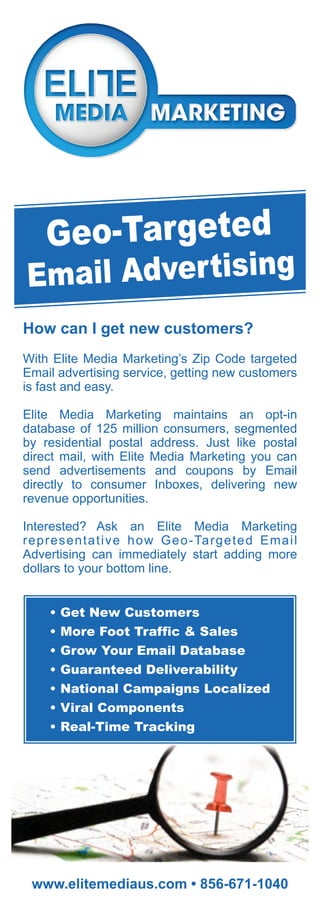 Geo-Targeted
Email Adver tising
How can I get new customers?
With Elite Media Marketing’s Zip Code targeted
Email advertising service, getting new customers
is fast and easy.

Elite Media Marketing maintains an opt-in
database of 125 million consumers, segmented
by residential postal address. Just like postal
direct mail, with Elite Media Marketing you can
send advertisements and coupons by Email
directly to consumer Inboxes, delivering new
revenue opportunities.

Interested? Ask an Elite Media Marketing
representative how Geo-Targeted Email
Advertising can immediately start adding more
dollars to your bottom line.


    •   Get New Customers
    •   More Foot Traffic & Sales
    •   Grow Your Email Database
    •   Guaranteed Deliverability
    •   National Campaigns Localized
    •   Viral Components
    •   Real-Time Tracking




 www.elitemediaus.com • 856-671-1040
 