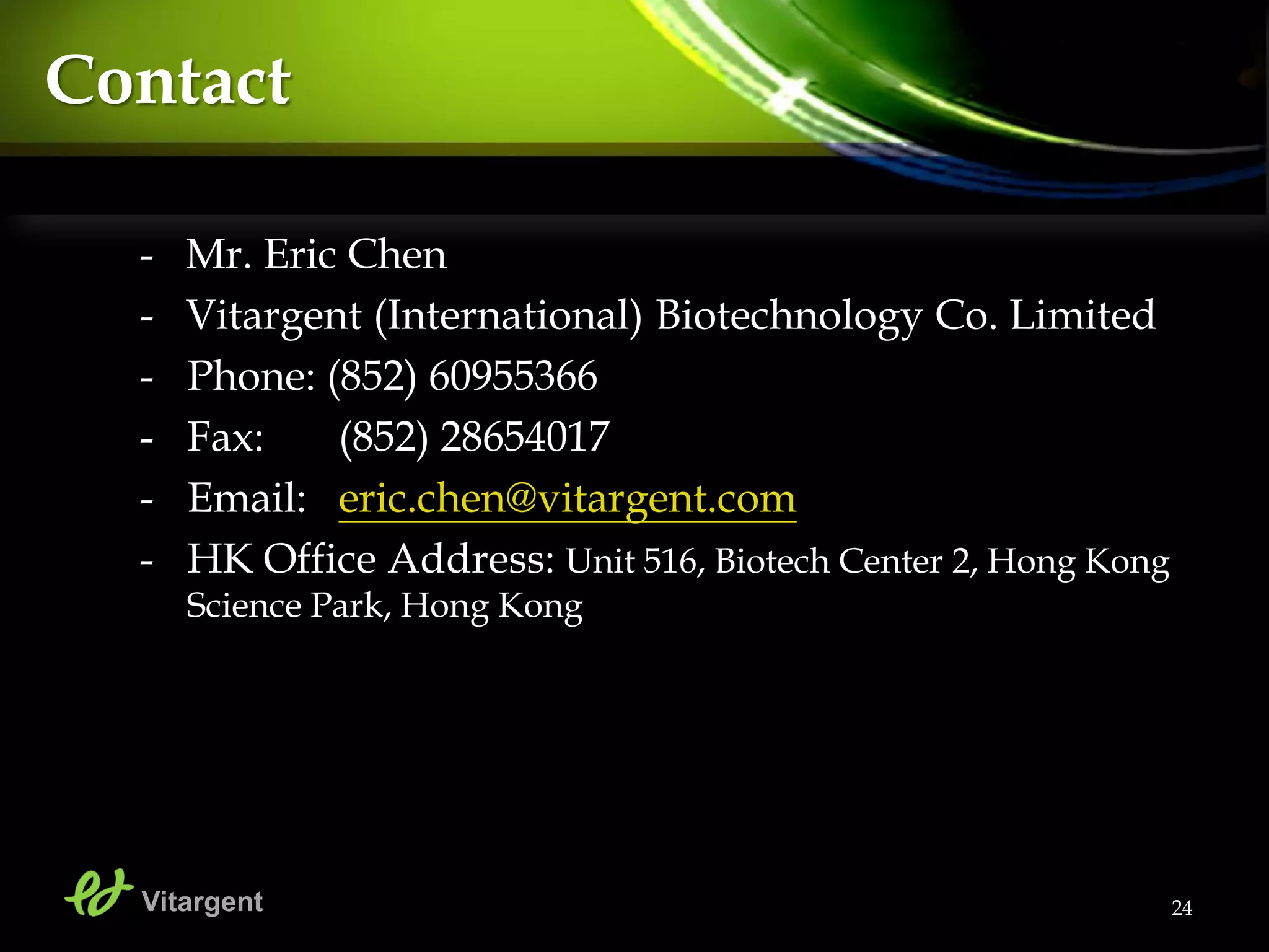 24
Contact
- Mr. Eric Chen
- Vitargent (International) Biotechnology Co. Limited
- Phone: (852) 60955366
- Fax: (852) 28654017
- Email: eric.chen@vitargent.com
- HK Office Address: Unit 516, Biotech Center 2, Hong Kong
Science Park, Hong Kong
Vitargent
 