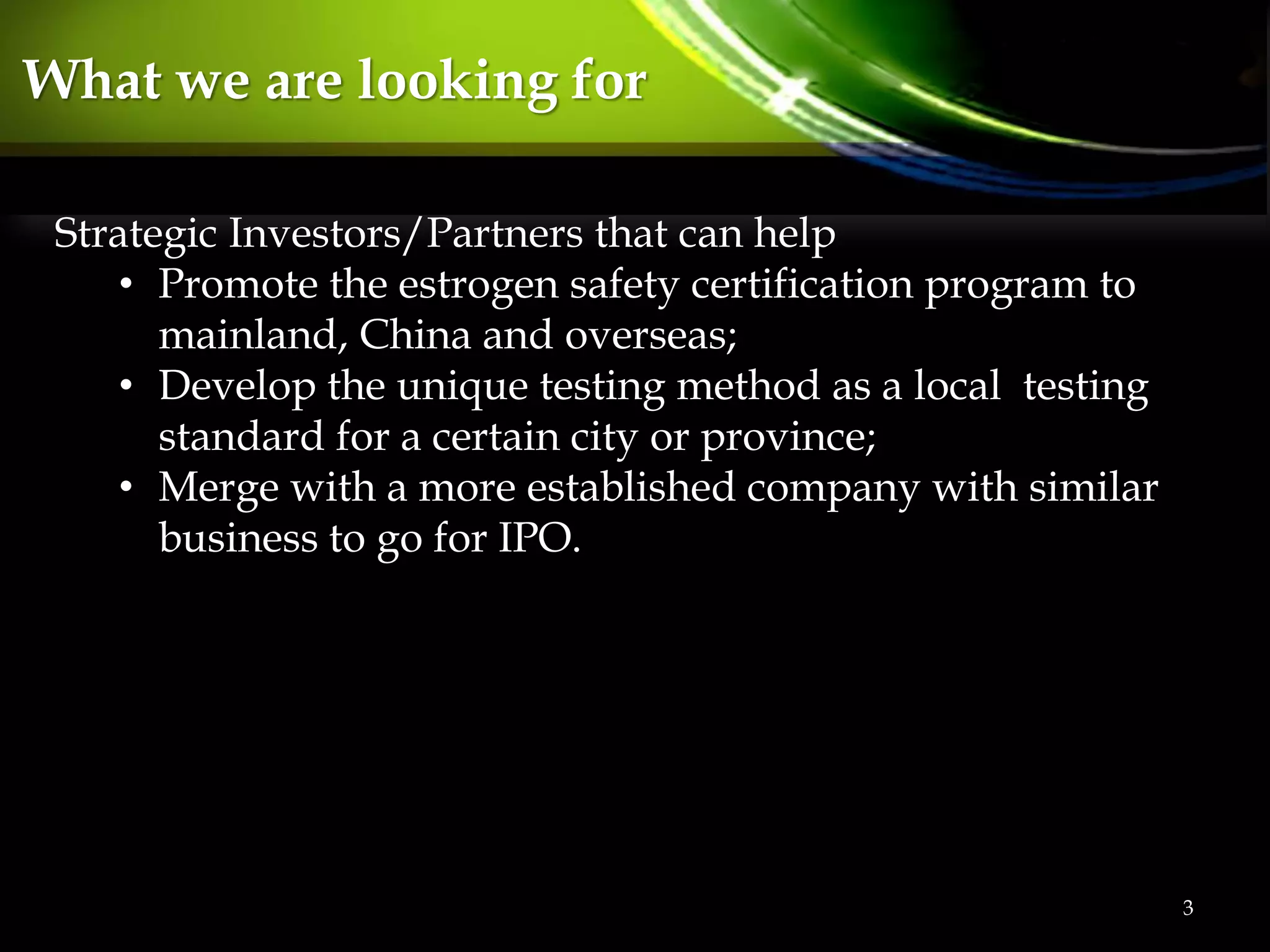 3
What we are looking for
Strategic Investors/Partners that can help
• Promote the estrogen safety certification program to
mainland, China and overseas;
• Develop the unique testing method as a local testing
standard for a certain city or province;
• Merge with a more established company with similar
business to go for IPO.
 