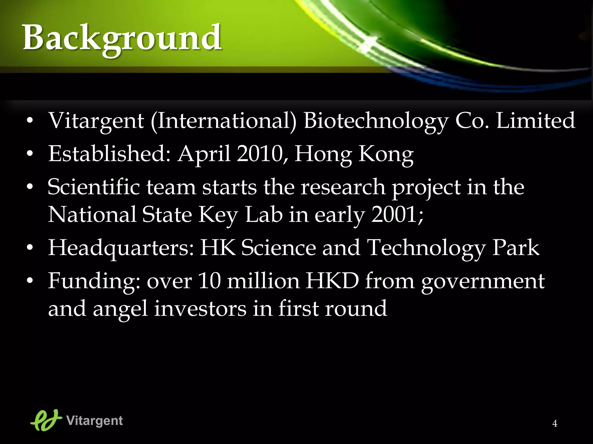 • Vitargent (International) Biotechnology Co. Limited
• Established: April 2010, Hong Kong
• Scientific team starts the research project in the
National State Key Lab in early 2001;
• Headquarters: HK Science and Technology Park
• Funding: over 10 million HKD from government
and angel investors in first round
4
Background
Vitargent
 