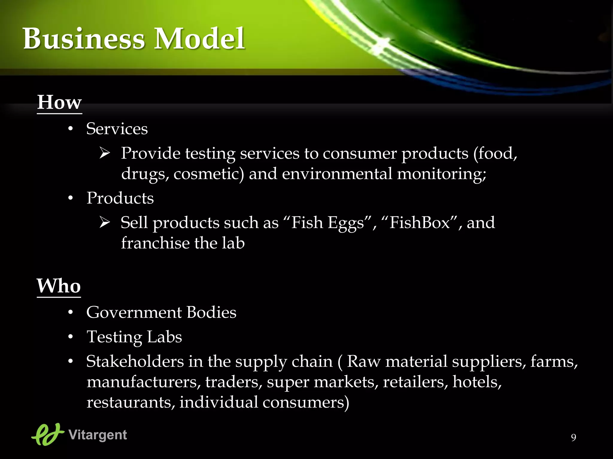 9
Business Model
How
• Services
 Provide testing services to consumer products (food,
drugs, cosmetic) and environmental monitoring;
• Products
 Sell products such as “Fish Eggs”, “FishBox”, and
franchise the lab
Who
• Government Bodies
• Testing Labs
• Stakeholders in the supply chain ( Raw material suppliers, farms,
manufacturers, traders, super markets, retailers, hotels,
restaurants, individual consumers)
Vitargent
 