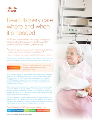 © 2015 Cisco and/or its affiliates. All rights reserved. 1
Revolutionary care
where and when
it’s needed
VITAS Innovative Healthcare, a pioneer and leader in the hospice movement
since 1978, is the largest provider of end-of-life care in the United States.
Although some of its 11,000 professionals care for patients in hospitals
or VITAS hospice units, about 80 percent work out of a patient’s home or
residential care facility. Caregivers must be ready to visit at any time as a
patient’s condition changes.
VITAS sees mobile technology as the key to better connecting patients and
caregivers. “Mobile technology will allow us to communicate information
and route caregivers quickly and efficiently,” says Patrick Hale, senior vice-
president and CIO at VITAS. “But before attempting revolutionary work, we
needed to lay down the infrastructure.”
Due to fast growth, the company lacked a strong, consolidated network. By
standardizing on Cisco network and communication solutions, VITAS gains
the stability and visibility that it needs to introduce new applications that bring
together patients, families, and top-quality healthcare services.
VITAS Innovative Healthcare keeps caregivers
connected and helps deliver better care for
patients with the Internet of Everything.
“Our goal is ground-breaking work in healthcare. But first, we
need a solid network foundation to build upon.”
- Patrick Hale, Senior vice-president and CIO, VITAS Innovative Healthcare
A patient wants to spend her last weeks at home. With at-home nurse visits
and 24-hour support, her family knows their loved one is in good hands.
Case Study | VITAS Innovative Healthcare
Size: 11,000 professionals Location: 18 states Industry: Healthcare
•	 Deliver an exceptional consumer-based service
•	 Accelerate innovation and reduce risk
•	 Increase productivity
Challenges
 