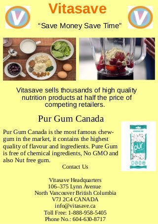 Vitasave
Vitasave sells thousands of high quality
nutrition products at half the price of
competing retailers.
“Save Money Save Time”
Pur Gum Canada
Pur Gum Canada is the most famous chew-
gum in the market, it contains the highest
quality of flavour and ingredients. Pure Gum
is free of chemical ingredients, No GMO and
also Nut free gum.
Contact Us
Vitasave Headquarters
106–375 Lynn Avenue
North Vancouver British Columbia
V7J 2C4 CANADA
info@vitasave.ca
Toll Free: 1-888-958-5405
Phone No.: 604-630-8717
 