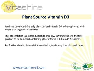 Plant Source Vitamin D3 We have developed the only plant derived vitamin D3 to be registered with Vegan and Vegetarian Societies. This presentation is an introduction to this new raw material and the first product to be launched containing plant Vitamin D3- Called “Vitashine”. For further details please visit the web site, trade enquiries also welcome. 