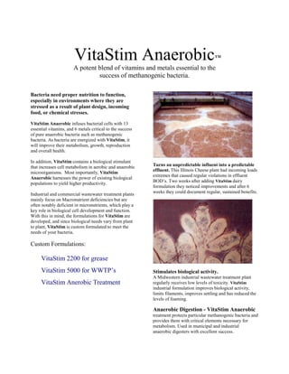 VitaStim Anaerobic                                                 TM


                       A potent blend of vitamins and metals essential to the
                                success of methanogenic bacteria.

Bacteria need proper nutrition to function,
especially in environments where they are
stressed as a result of plant design, incoming
food, or chemical stresses.

VitaStim Anaerobic infuses bacterial cells with 13
essential vitamins, and 6 metals critical to the success
of pure anaerobic bacteria such as methanogenic
bacteria. As bacteria are energized with VitaStim, it
will improve their metabolism, growth, reproduction
and overall health.

In addition, VitaStim contains a biological stimulant
that increases cell metabolism in aerobic and anaerobic    Turns an unpredictable influent into a predictable
                                                           effluent. This Illinois Cheese plant had incoming loads
microorganisms. Most importantly, VitaStim
                                                           extremes that caused regular violations in effluent
Anaerobic harnesses the power of existing biological
                                                           BOD’s. Two weeks after adding VitaStim dairy
populations to yield higher productivity.
                                                           formulation they noticed improvements and after 6
                                                           weeks they could document regular, sustained benefits.
Industrial and commercial wastewater treatment plants
mainly focus on Macronutrient deficiencies but are
often notably deficient in micronutrients, which play a
key role in biological cell development and function.
With this in mind, the formulations for VitaStim are
developed, and since biological needs vary from plant
to plant, VitaStim is custom formulated to meet the
needs of your bacteria.

Custom Formulations:

     VitaStim 2200 for grease
     VitaStim 5000 for WWTP’s                              Stimulates biological activity.
                                                           A Midwestern industrial wastewater treatment plant
     VitaStim Anerobic Treatment                           regularly receives low levels of toxicity. VitaStim
                                                           industrial formulation improves biological activity,
                                                           limits filaments, improves settling and has reduced the
                                                           levels of foaming.

                                                           Anaerobic Digestion - VitaStim Anaerobic
                                                           treatment protects particular methanogenic bacteria and
                                                           provides them with critical elements necessary for
                                                           metabolism. Used in municipal and industrial
                                                           anaerobic digesters with excellent success.
 