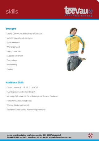 skills

Strengths
. Strong Communication and Contact Skills

. superior operational readiness

. Goal - oriented

. Well organized

. Highly proactive

. Success - oriented

. Team player

.. Networking

. Flexible




Additional Skills
. Drivers License A1, B, BE, C1 & C1E

. Fluent spoken and written English

. Microsoft-Office (Word, Excel, Powerpoint, Access, Outlook)

. FileMaker (Databasesoftware)

. Webex (Webmeetingtool)

. Salesforce (web-based Accounting Software)




 teevau_eventmarketing_grafenberger allee 231_40237 düsseldorf
 fon +49 (0) 211 544 03 31_mobil +49 (0) 163 441 25 56_mail vieten@teevau.com
 
