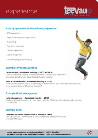 experience

Area of operations for the following references:
> RFP preparation

> Project planning and organisation

> Budgeting

> Guest management

> On-Site supervision

> Staff management

> Final Invoicing and Controlling



Examples Product Launches
Dealer Launch, Automobile Industry – 2003 & 2004
Product launch of a new Car model for 8.800 national and international                  dea-
lers, Jerez de la Frontera (Spain) & Wörthersee (Austria)

Press & Dealer Launch, Automobile Industry – 2005
Product launch of two new Car models for 3.300 national and international dealers and
press representatives, Göteborg (Sweden)



Example Hotel Management
Hotel Management – Aerospace Industry – 2006
Booking and administration of Hotel room block for 600 international visitors of a traid fair,
London (UK)



Example Event
Corporate Incentive, Pharmaceutical Industry – 2008
Kick-Off Event for Teambuilding of 250 european Sales representatives,
Monaco (Monaco)




 teevau_eventmarketing_grafenberger allee 231_40237 düsseldorf
 fon +49 (0) 211 544 03 31_mobil +49 (0) 163 441 25 56_mail vieten@teevau.com
 