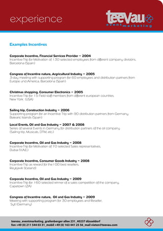 experience

Examples Incentives

Corporate Incentive, Financial Services Provider – 2004
Incentive-Trip for Motivation of 130 selected employees from different company divisions,
Barcelona (Spain)


Congress of Incentive nature, Argricultural Industry – 2005
3-day meeting with supporting program for 60 employees and distribution partners from
Europe und America, Barcelona (Spain)


Christmas shopping, Consumer Electronics – 2005
Incentive-Trip for 15 Field staff members from different european countries,
New York (USA)


Sailing trip, Construction Industry – 2006
Supporting program for an Incentive Trip with 90 distribution partners from Germany,
Balearic Islands (Spain)

Local Events, Oil and Gas Industry – 2007 & 2008
Series of several Events in Germany for distribution partners of the oil company
(Sailing trip, Musicals, DTM, etc.)


Corporate Incentive, Oil and Gas Industry – 2008
Incentive-Trip for Motivation of 70 selected Sales representatives,
Dubai (V.A.E.)


Corporate Incentive, Consumer Goods Industry – 2008
Incentive-Trip as reward for the100 best resellers,
Reykjavik (Iceland)


Corporate Incentive, Oil and Gas Industry – 2009
Incentive-Trip for 160 selected winner of a sales competition of the company,
Capetown (ZA)


Congress of Incentive nature, Oil and Gas Industry – 2009
Meeting with supporting program for 30 employees and Reseller,
Sylt (Germany)




 teevau_eventmarketing_grafenberger allee 231_40237 düsseldorf
 fon +49 (0) 211 544 03 31_mobil +49 (0) 163 441 25 56_mail vieten@teevau.com
 