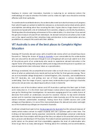 headway in science and innovation, Australia is rupturing to an existence where the
methodology of natural selection fits better and to make do right now should be entirely
effective with their aptitudes.
To coordinate the worldwide desire, the understudies need to make that measure of progress
from which he gets an outlook to battle for endurance, or decisively nail an ideal activity which
accomplishes something other than covering the tabs. It gives them a huge chance to learn,
associate and speak with a lot of individuals from societies, religions, and family foundations.
Thinking about the developing achievement of the understudies, it is clear how it has earned
the genuine measure of award from individuals. An abroad instructive consultancy has made
ruin in the expert world by their relentless help and direction to the understudies who has
possibilities to vanquish the world with their abilities.
VIT Australia is one of the best places to Complete Higher
Education
Studying VIT Australia abroad comes with a handful side stories which are should have been
focused on. Taking the choice of Study in Australia is just conceivable by the understudies
who are very well-to-do and even though it is an unforgiving truth we must submit to it. One
of the primary parts of an understudy who needs to experience abroad instruction is the
regular factor of knowing their genuine ability and energy wherein the person in question can
exceed expectations later whenever taken as a specialization.
All things considered, the accomplished instructors take as much time as is needed to make
sense of what an understudy truly needs and burrow further for their genuine energy. There
are an innumerable college dissipated in United Kingdom, USA, Australia, and establishment
like VIT Australia, etc. and picking one out of them appears a serious troublesome
undertaking. Over the range of years, a great many understudies to get training in Australia
and we do not perceive any objecting actuality to make it shameful.
Australia is one of the loveliest nations and VIT Australia is perhaps the best spot to finish
one's instruction in. It is the third most well-known nation where many understudies each
year go for finishing their investigations. An awesome voyaging goal it has a wide cluster of
decisions from which an understudy can pick his vocation choices. Its top-notch scholarly
system and its inventive improvement approaches make Australia one of the most adored
nations between understudies nowadays. Having more than 22,000 courses and 1,100
colleges and foundations, it is one of the most picked places for abroad instruction and eight
out of the hundred top colleges are situated in Australia.
A without a doubt best spot to live, Study programs for Australia has this colossal measure of
vitality which makes certain to impact anybody and cast a positive spell in their lives. The
inviting and benevolent nearby populace consistently acknowledges universal understudy
and make their lives simpler with the goal that they can adjust to the assorted culture and to
learn, procure and develop in VIT Australia. The nation has been positioned as the fourth most
joyful nation on the planet and that unavoidably upgrades the level of understudies who
chose to go there as study abroad goal. Thinking about the cordiality and accommodation,
 
