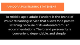 PANDORA POSITIONING STATEMENT
To middle aged adults Pandora is the brand of
music streaming service that allows for a passive
listening because of its automated music
recommendations. The brand personality is
convenient, dependable, and simple.
 