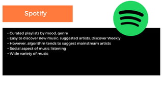 Spotify
• Curated playlists by mood, genre
• Easy to discover new music: suggested artists, Discover Weekly
• However, algorithm tends to suggest mainstream artists
• Social aspect of music listening
• Wide variety of music
 