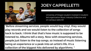 JOEY CAPPELLETTI
University of Oregon student involved in student-
led organization Music Industry Collective and
on-campus radio DJ
"Before streaming services, people would buy vinyl, they would
play records and we would listen to the collection of songs
back to back. I think that that's how music is supposed to be
listened to. Albums tell a story. Now with streaming services,
people just listen to the top songs, so instead of music listening
being an experience or a peak into an artist's life, it's a
collection of the biggest hits delivered by algorithms. "
 