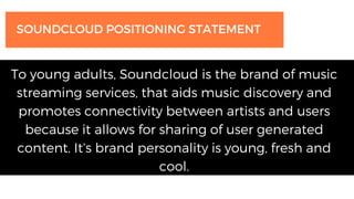 To young adults, Soundcloud is the brand of music
streaming services, that aids music discovery and
promotes connectivity between artists and users
because it allows for sharing of user generated
content. It’s brand personality is young, fresh and
cool.
SOUNDCLOUD POSITIONING STATEMENT
 