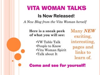 VITA WOMAN TALKS
        Is Now Released!
A New Blog from the Vita Woman herself

   Here is a sneak peek     Many NEW
   of what you will see:      exciting,
       •VW Table Talk       interesting,
       •People to Know       pages and
       •Vita Woman Spirit
       •Talk about It          links to
                              learn of.
   Come and see for yourself!
 