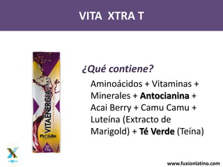 www.fuxionlatino.com
VITA XTRA T
¿Qué contiene?
Aminoácidos + Vitaminas +
Minerales + Antocianina +
Acai Berry + Camu Camu +
Luteína (Extracto de
Marigold) + Té Verde (Teína)
 
