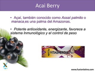 www.fuxionlatino.com
• Aҫaí, también conocido como Assaí palmito o
manaca,es una palma del Amazonas.
• Potente antioxidante, energizante, favorece a
sistema Inmunológico y el control de peso
Acai Berry
 