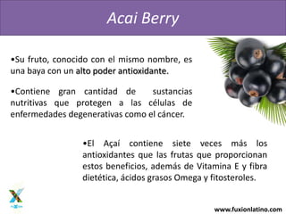 www.fuxionlatino.com
Acai Berry
•Su fruto, conocido con el mismo nombre, es
una baya con un alto poder antioxidante.
•Contiene gran cantidad de sustancias
nutritivas que protegen a las células de
enfermedades degenerativas como el cáncer.
•El Aҫaí contiene siete veces más los
antioxidantes que las frutas que proporcionan
estos beneficios, además de Vitamina E y fibra
dietética, ácidos grasos Omega y fitosteroles.
 