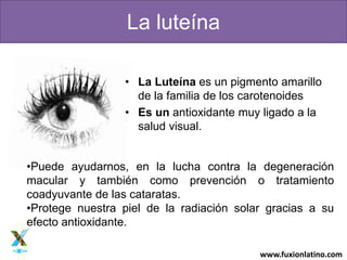 www.fuxionlatino.com
La luteína
• La Luteína es un pigmento amarillo
de la familia de los carotenoides
• Es un antioxidante muy ligado a la
salud visual.
•Puede ayudarnos, en la lucha contra la degeneración
macular y también como prevención o tratamiento
coadyuvante de las cataratas.
•Protege nuestra piel de la radiación solar gracias a su
efecto antioxidante.
 