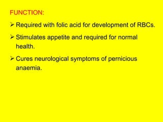 FUNCTION:
 Required with folic acid for development of RBCs.
 Stimulates appetite and required for normal
health.
 Cures neurological symptoms of pernicious
anaemia.
 
