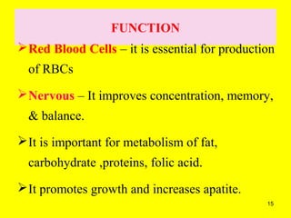 15
FUNCTION
Red Blood Cells – it is essential for production
of RBCs
Nervous – It improves concentration, memory,
& balance.
It is important for metabolism of fat,
carbohydrate ,proteins, folic acid.
It promotes growth and increases apatite.
 
