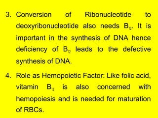 3. Conversion of Ribonucleotide to
deoxyribonucleotide also needs B12. It is
important in the synthesis of DNA hence
deficiency of B12 leads to the defective
synthesis of DNA.
4. Role as Hemopoietic Factor: Like folic acid,
vitamin B12 is also concerned with
hemopoiesis and is needed for maturation
of RBCs.
 