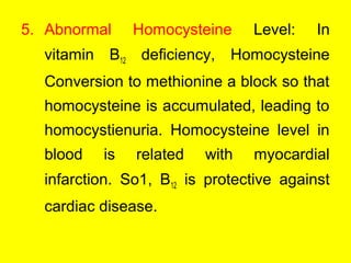 5. Abnormal Homocysteine Level: In
vitamin B12 deficiency, Homocysteine
Conversion to methionine a block so that
homocysteine is accumulated, leading to
homocystienuria. Homocysteine level in
blood is related with myocardial
infarction. So1, B12 is protective against
cardiac disease.
 