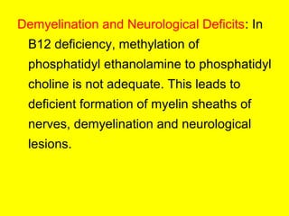 Demyelination and Neurological Deficits: In
B12 deficiency, methylation of
phosphatidyl ethanolamine to phosphatidyl
choline is not adequate. This leads to
deficient formation of myelin sheaths of
nerves, demyelination and neurological
lesions.
 