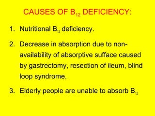 CAUSES OF B12 DEFICIENCY:
1. Nutritional B12 deficiency.
2. Decrease in absorption due to non-
availability of absorptive sufface caused
by gastrectomy, resection of ileum, blind
loop syndrome.
3. Elderly people are unable to absorb B12
 