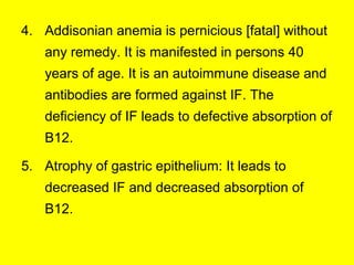 4. Addisonian anemia is pernicious [fatal] without
any remedy. It is manifested in persons 40
years of age. It is an autoimmune disease and
antibodies are formed against IF. The
deficiency of IF leads to defective absorption of
B12.
5. Atrophy of gastric epithelium: It leads to
decreased IF and decreased absorption of
B12.
 