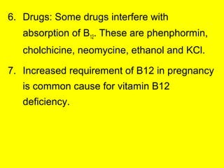 6. Drugs: Some drugs interfere with
absorption of B12. These are phenphormin,
cholchicine, neomycine, ethanol and KCl.
7. Increased requirement of B12 in pregnancy
is common cause for vitamin B12
deficiency.
 