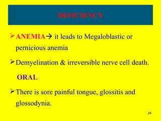 24
DEFICIENCY
ANEMIA it leads to Megaloblastic or
pernicious anemia
Demyelination & irreversible nerve cell death.
ORAL
There is sore painful tongue, glossitis and
glossodynia.
 