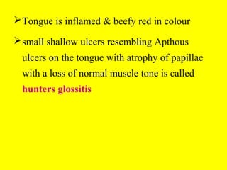 Tongue is inflamed & beefy red in colour
small shallow ulcers resembling Apthous
ulcers on the tongue with atrophy of papillae
with a loss of normal muscle tone is called
hunters glossitis
 
