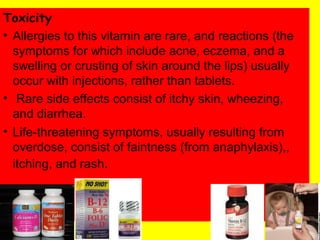 Toxicity
• Allergies to this vitamin are rare, and reactions (the
symptoms for which include acne, eczema, and a
swelling or crusting of skin around the lips) usually
occur with injections, rather than tablets.
• Rare side effects consist of itchy skin, wheezing,
and diarrhea.
• Life-threatening symptoms, usually resulting from
overdose, consist of faintness (from anaphylaxis),,
itching, and rash.
 