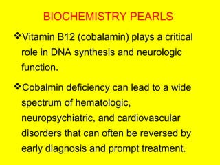 BIOCHEMISTRY PEARLS
Vitamin B12 (cobalamin) plays a critical
role in DNA synthesis and neurologic
function.
Cobalmin deficiency can lead to a wide
spectrum of hematologic,
neuropsychiatric, and cardiovascular
disorders that can often be reversed by
early diagnosis and prompt treatment.
 