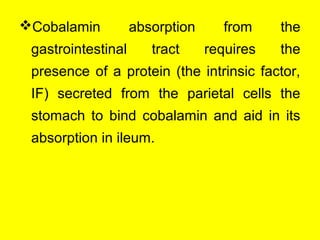 Cobalamin absorption from the
gastrointestinal tract requires the
presence of a protein (the intrinsic factor,
IF) secreted from the parietal cells the
stomach to bind cobalamin and aid in its
absorption in ileum.
 
